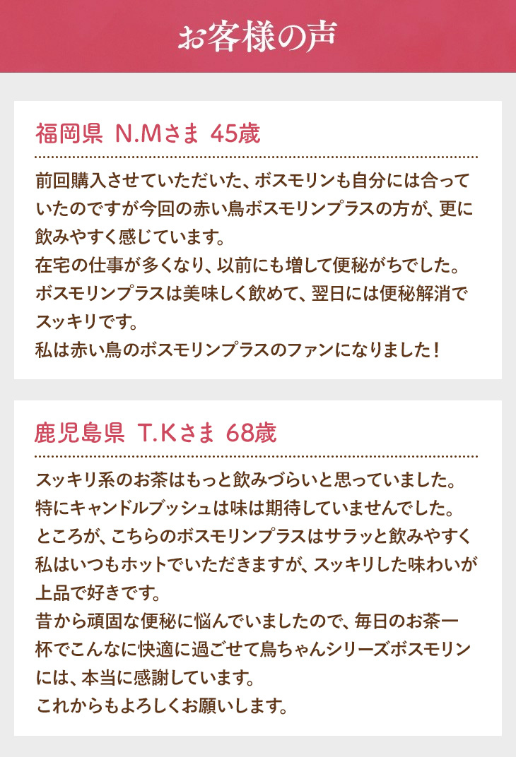 お客様の声 福岡県 Ｎ.Ｍさま 45歳 前回購入させていただいた、ボスモリンも自分には合っていたのですが今回の赤い鳥ボスモリンプラスの方が、更に飲みやすく感じています。在宅の仕事が多くなり、以前にも増して便秘がちでした。ボスモリンプラスは美味しく飲めて、翌日には便秘解消でスッキリです。私は赤い鳥のボスモリンプラスのファンになりました！ 鹿児島県 Ｔ.Ｋさま 68歳 スッキリ系のお茶はもっと飲みづらいと思っていました。特にキャンドルブッシュは味は期待していませんでした。ところが、こちらのボスモリンプラスはサラッと飲みやすく私はいつもホットでいただきますが、スッキリした味わいが上品で好きです。昔から頑固な便秘に悩んでいましたので、毎日のお茶一杯でこんなに快適に過ごせて鳥ちゃんシリーズボスモリンには、本当に感謝しています。これからもよろしくお願いします。