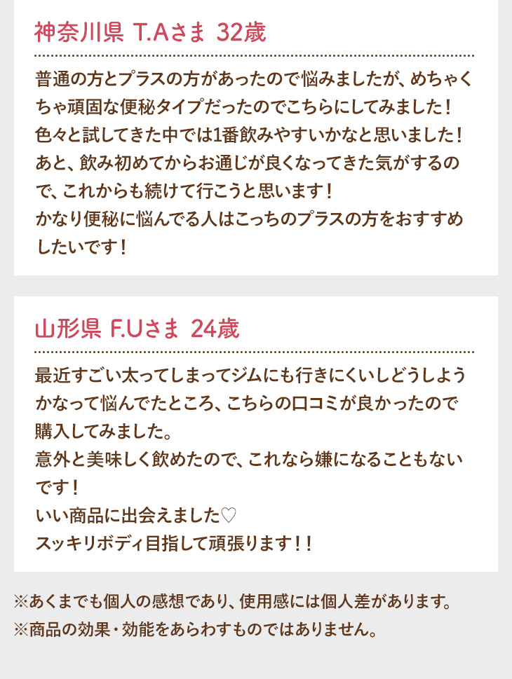 神奈川県 T.Aさま 32歳 普通の方とプラスの方があったので悩みましたが、めちゃくちゃ頑固な便秘タイプだったのでこちらにしてみました！色々と試してきた中では1番飲みやすいかなと思いました！あと、飲み初めてからお通じが良くなってきた気がするので、これからも続けて行こうと思います！かなり便秘に悩んでる人はこっちのプラスの方をおすすめしたいです！ 山形県 F.Uさま 24歳 最近すごい太ってしまってジムにも行きにくいしどうしようかなって悩んでたところ、こちらの口コミが良かったので購入してみました。意外と美味しく飲めたので、これなら嫌になることもないです！いい商品に出会えました?スッキリボディ目指して頑張ります！！ ※あくまでも個人の感想であり、使用感には個人差があります。※商品の効果・効能をあらわすものではありません。