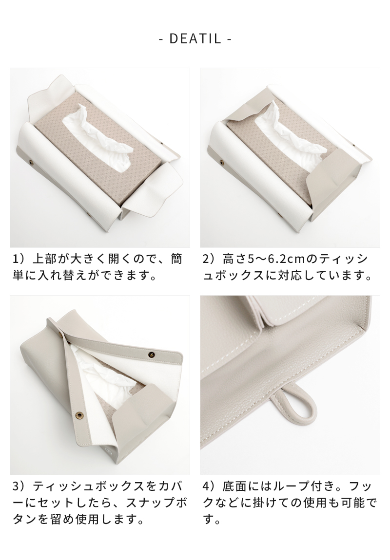 (1)上部が大きく開くので、簡単に入れ替えができます。(2)高さ5〜6.2cmのティッシュボックスに対応しています。(3)ティッシュボックスをカバーにセットしたら、スナップボタンを留め使用します。(4)底面はループ付き。フックなどに掛けての使用も可能です。
