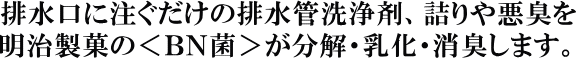 お願いだからほっといては排水口に注ぐだけの排水管洗浄剤、詰まりや悪臭を明治製菓の＜ＢＮ菌＞ が分解・乳化・消臭します。
