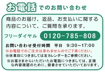 お電話でのお問い合わせ 商品のお届け、返品、お支払いに関する内容について、ご質問を承ります。フリーダイヤル 0120-785-808 お問い合わせ受付時間 平日10:00〜17:30 ※休業日につきましては左カレンダーをご参照ください。※お客さまからいただいたお電話につきましては、正確な内容確認のために、録音させていただいております。