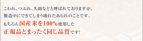 こわれ、つぶれ、久助などと呼ばれておりますが、製造中にできてしまう壊れたあられのことです。もちろん国産米を100%使用した正規品とまったく同じ品質です！