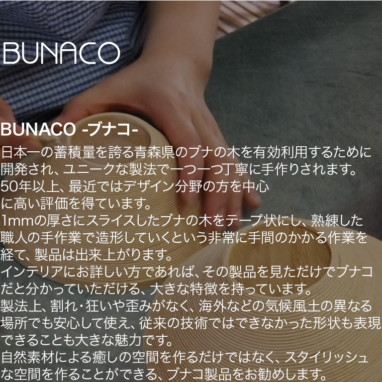 BUNACOは、日本一の蓄積量を誇る青森県のブナの木を有効利用するために開発された、ユニークな製法でひとつひとつ丁寧に手作りされる製品です。その歴史は50年以上ですが、特に最近、デザイン分野の方を中心に、高い評価を得ています。1mmの厚さにスライスしたブナの木をテープ状にし、熟練した職人の手作業で造形していくという、非常に手間のかかる作業を経て、製品は出来上がります。インテリアにお詳しい方であれば、その製品を見ただけでブナコだと分かっていただける、大きな特徴を持っています。製法上、割れ、狂いやゆがみがなく、海外などの気候風土の異なる場所でも安心して使え、従来の技術ではできなかった形状も表現できることも大きな魅力です。毎日過ごす家だから、素敵なインテリアを使いたいという方が増えています。自然素材による癒しの空間を作るだけではなく、スタイリッシュな空間を作ることができる、ブナコ製品をお勧めします。