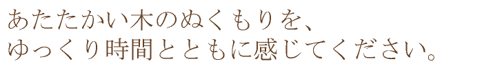 あたたかい木のぬくもりをゆっくり時間とともに感じてください