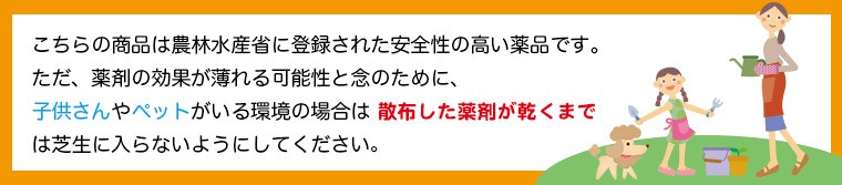 こちらの商品は農林水産省に登録された安全性の高い薬品です。ただ、薬剤の効果が薄れる可能性と念のために、子供さんやペットがいる環境の場合は 散布した薬剤が乾くまでは芝生に入らないようにしてください。