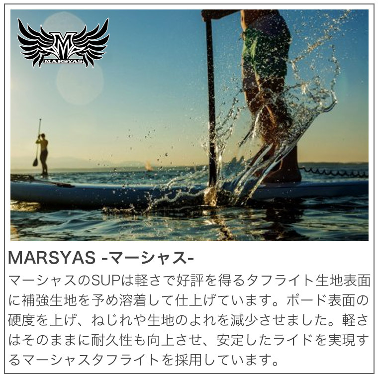 MARSYASのSUPは軽さで好評を得ているタフライト生地の表面に補強生地を溶着して仕上げています。ボード表面の硬度を上げ、ねじれや生地のよれを減少させました。軽さはそのままに耐久性も向上させ、安定したライドを実現するマーシャスタフライトを採用しています。