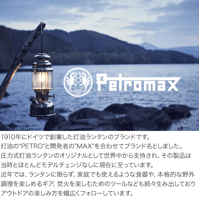 ペトロマックスは1910 年にドイツで創業した灯油ランタンのブランドです。灯油の“PETRO”と開発者の”MAX” を合わせたブランド名は圧力式灯油ランタンのオリジナルとして世界の人々から支持され、その製品は当時とほとんどモデルチェンジなしに現在に至っています