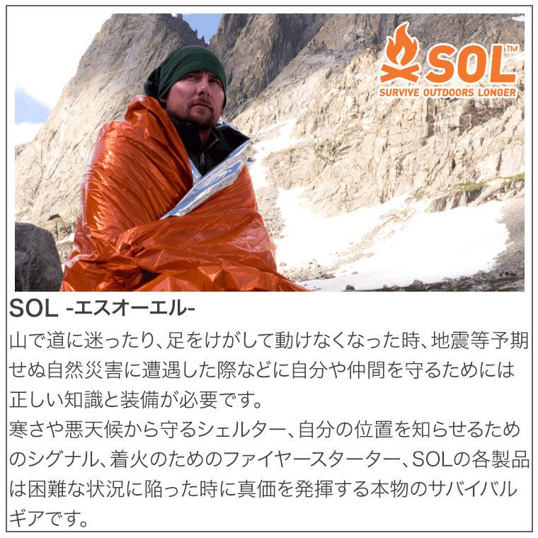 山で道に迷ったり、足をけがして動けなくなった時、地震等予期せぬ自然災害に遭遇した際などに自分や仲間を守るためには正しい知識と装備が必要です。寒さや悪天候から守るシェルター、自分の位置を知らせるためのシグナル、着火のためのファイヤースターター、SOLの各製品は困難な状況に陥った時に真価を発揮する本物のサバイバルギアです。
