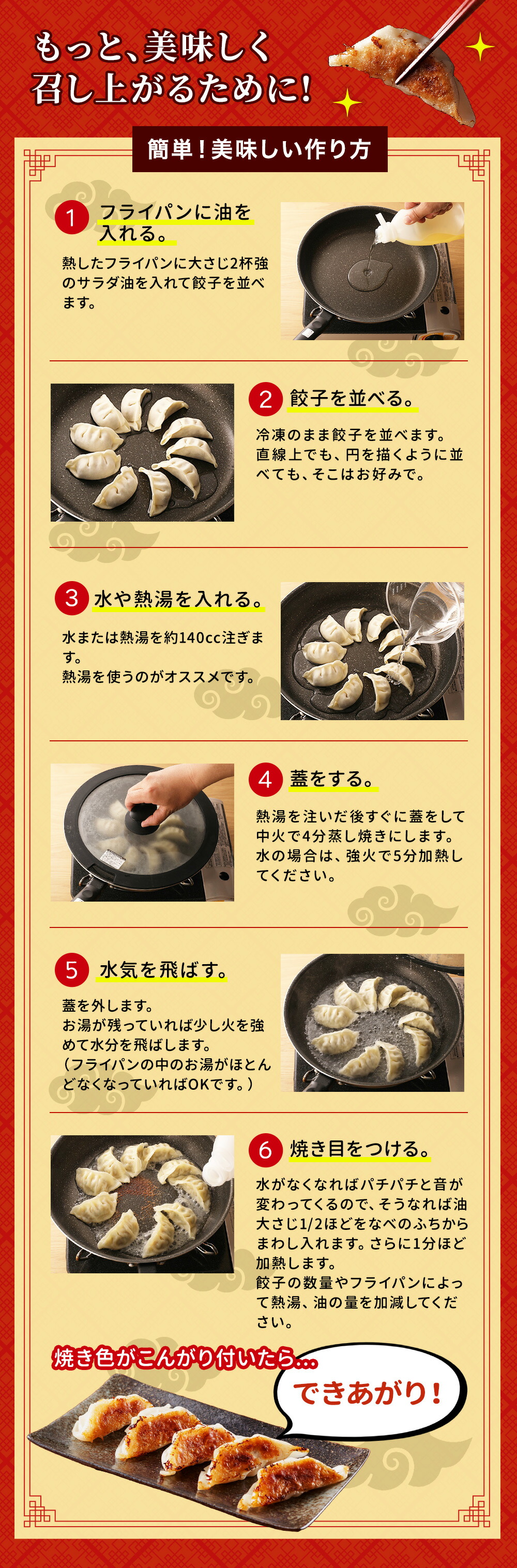 カンタン 美味い餃子の焼き方 1.フライパンに油を入れる 熱したフライパンに、大さじ２杯強のサラダ油を入れ餃子を並べます。直線上でも、円を描くように放射線状に並べても、そこはお好みで。※冷凍の状態で並べてください。 2.お水を加える 熱湯（またはお水）を約120〜140cc注ぎます。熱湯を使うのがオススメです。 3.蓋をする 熱湯を注ぎ、すぐふたをして中火で約4分蒸し焼きにします。お水の場合は、強火で約5分加熱して下さい。 4.水気を飛ばす 蓋を外します。お湯が残っていれば少し火を強めて水分を飛ばします。（フライパンの中のお湯がほとんどなくなっていればOKです。） 5.焼き目をつける 水がなくなればパチパチと音が変わってくるので、そうなれば油大さじ1/2ほど淵からまわし入れます。さらに1分ほど加熱します。餃子の数量やフライパンによって熱湯、油の量を加減して下さい。 6.出来上がり 焼き色がこんがりついていれば、ヘラで取り出し、お皿に盛り付けます。餃子を合わせるだけ。焼き立てをいただきましょう! 商品到着後は、冷凍庫にて保存して下さい。