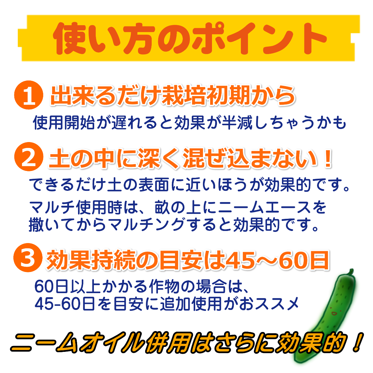 家庭菜園やガーデニングの場合、出来るだけ栽培初期から撒いてあげてください。あまり深く土の中に混ぜ込まないでください。ニームエースは出来るだけ土の表面に近いほうが効果的です。ニームエースをまいてから45日前後で効果が徐々に薄れてきますので、45日おきに少しずつニームエースを追加してあげると効果が持続します。噴霧機でかけるニームオイルなどと併用するとさらに効果的です。