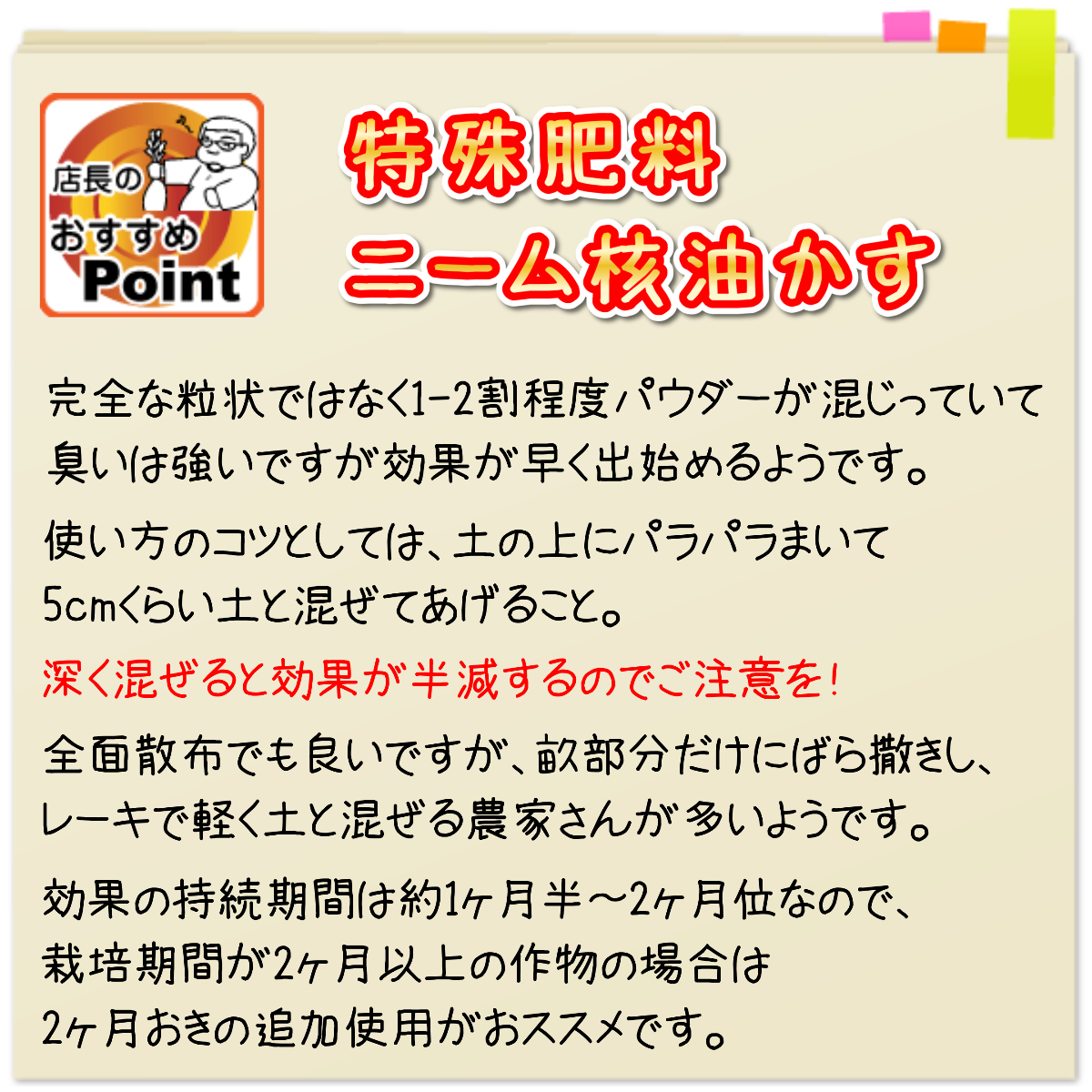 「ニームエース」の特徴は、完全な粒状ではなく、1-2割程度のパウダーが入っているため、臭いは以前より強いですが、散布後に効果が早く出始めるようです。ニオイがちょっと気にはなりますが、効果は抜群！農家さんの使用試験でも、被害はかなり軽減しました。  使い方のコツとしては、土の上にパラパラまいて、5cmくらい土と混ぜてあげること。深く混ぜると効果が半減します。それと、効果の持続期間は約1ヶ月半位なので、このころに追加してあげると効果が持続します。