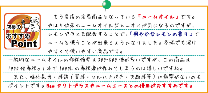 店長のおすすめポイント：もう当店の定番商品となっている「ニームオイル」です。やはり従来のニームオイルだとニオイが気になるのですが、レモングラスを配合することで、「爽やかなレモンの香り」でニームを使うことが出来るようになりました。冬場でも溶けやすくて使いやすい商品です。一般的なニームオイルの希釈倍率は300-500倍が多いですが、この商品は1000倍希釈。１Lが1本で1000Lの希釈液が作れてしまうのは嬉しいですね。また、媒体昆虫・蜂類（蜜蜂・マルハナバチ・天敵蜂等）に影響がないのもポイントです。Newアクトプラスやニームエースとの併用がおすすめです。