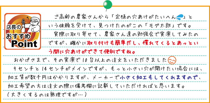 ご高齢の農家さんから「定植の穴あけがたいへん！」という依頼を受けて、見つけたのがこの「モグ太郎」です。　実際に取り寄せて、農家さん達の勉強会で実演してみたのですが、確かに取り付けも簡単だし、慣れてくるとあっという間に穴あけができて便利ですね。おかげさまで、その実演で10台以上の注文をいただきました（嬉）　9センチと14センチがメインですが、もっと小さい穴が開けたい場合には、加工賃が数千円はかかりますが、メーカーで小さく加工もしてくれますので、加工希望の方は注文の際に備考欄に記載していただければと思います。（大きくするのは無理ですが…）