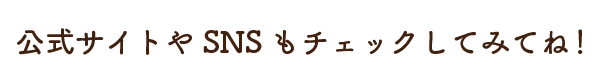 公式サイトやSNSもチェックしてみてね！