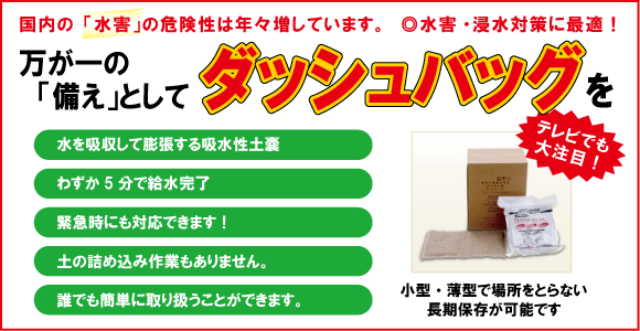 水害・浸水対策に最適！万が一の備えとしてダッシュバッグを・水を吸収して膨張する吸水性土のう・わずか５分で吸水完了・緊急時にも対応・土の詰め込み作業もありません・誰でも簡単に取り扱えます