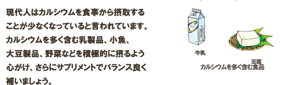 現代人はカルシウムを食事から摂取することが少なくなっていると言われています。カルシウムを多く含む乳製品、小魚、大豆製品、野菜などを積極的に摂るよう心がけ、さらにサプリメントでバランス良く補いましょう。