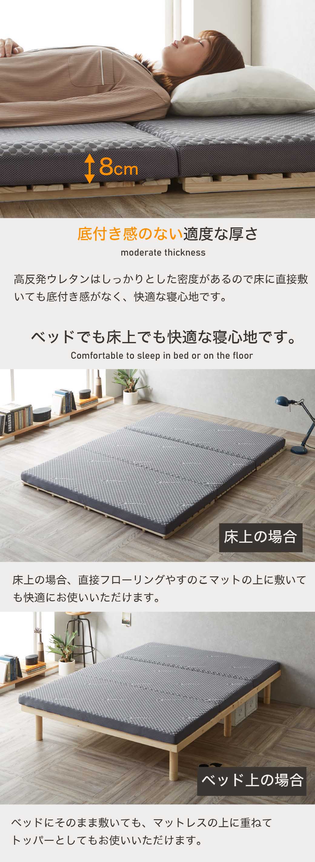 底付き感のない適度な厚さ。高反発ウレタンはしっかりとした密度があるので床に直接敷いても底付き感がなく、快適な寝心地です。ベッドでも床上でも快適な寝心地です。床上の場合、直接フローリングやすのこマットの上に敷いても快適にお使いいただけます。ベッドにそのまま敷いても、マットレスの上に重ねてトッパーとしてもお使いいただけます。