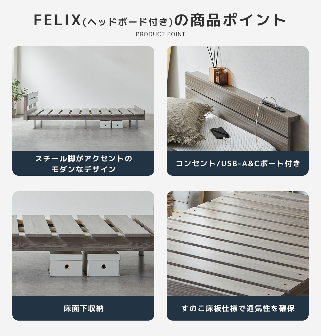 FELIX ヘッドボード付き ベッド 商品ポイント スチール脚 モダンデザイン コンセント USB-A&Cポート付き 床面下収納 すのこ床板 通気性 グレー 木目調