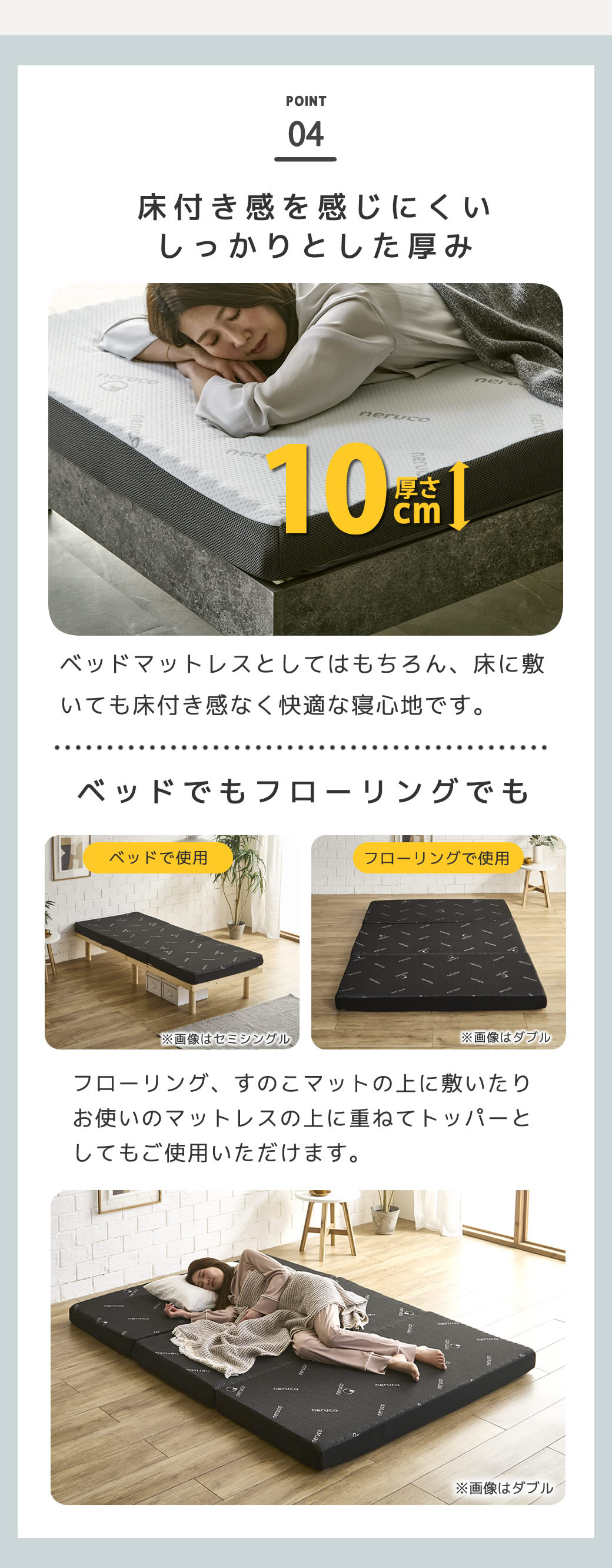 床付き感のないしっかりとした厚み10cm厚 フローリングやすのこマットの上に敷いても快適にお使いいただけます。ベッドにそのまま敷いても、マットレスの上に重ねてトッパーとしてもお使いいただけます