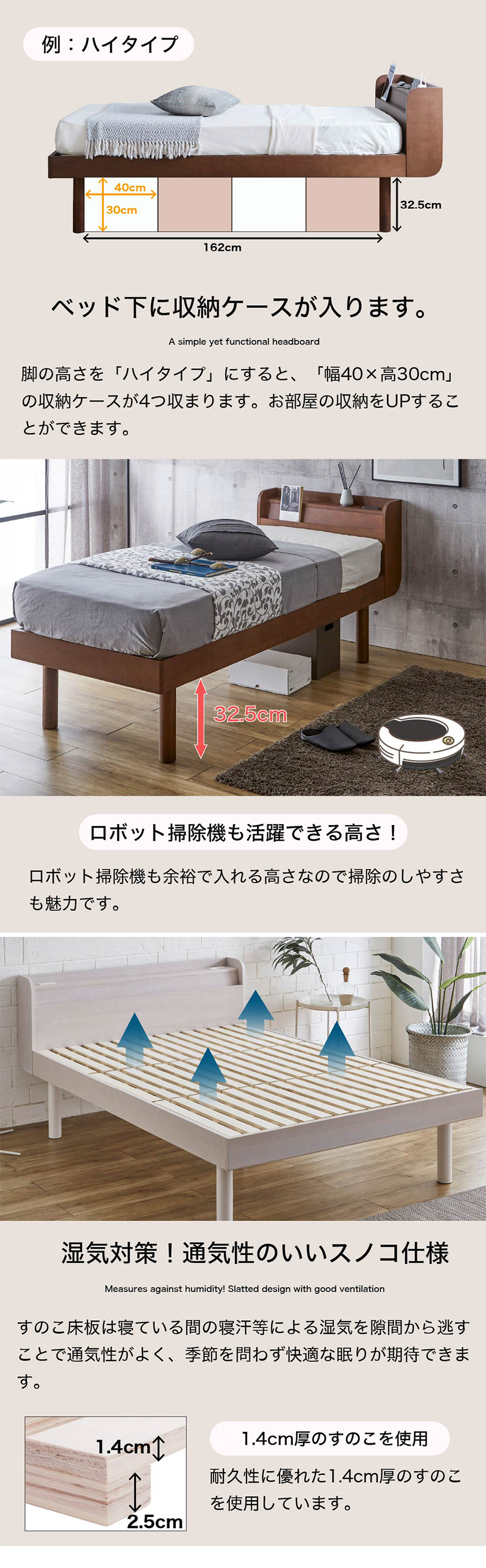 脚の高さを「ハイタイプ」にすると、「幅40×高30cm」の収納ケースが4つ収まります。お部屋の収納をUPすることができます。ロボット掃除機も余裕で入れる高さなので掃除のしやすさも魅力です。すのこ床板は寝ている間の寝汗等による湿気を隙間から逃すことで通気性がよく、季節を問わず快適な眠りが期待できます。