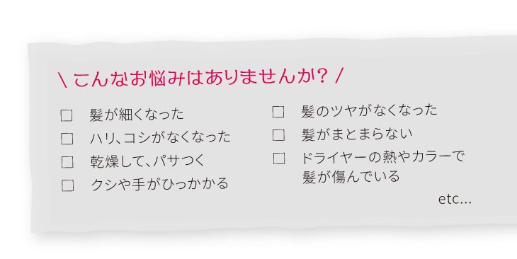 こんなお悩みはありませんか？　髪が細くなった 　ハリ、コシがなくなった　乾燥して、パサつく 　クシや手がひっかかる　髪のツヤがなくなった　髪がまとまらない 　ドライヤーの熱やカラーで　　髪が傷んでいるetc...