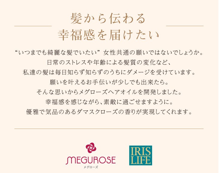 髪から伝わる幸福感を届けたい“いつまでも綺麗な髪でいたい” 女性共通の願いではないでしょうか。日常のストレスや年齢による髪質の変化など、私達の髪は毎日知らず知らずのうちにダメージを受けています。願いを叶えるお手伝いが少しでも出来たら。そんな思いからメグローズヘアオイルを開発しました。幸福感を感じながら、素敵に過ごせますように。優雅で気品のあるダマスクローズの香りが実現してくれます。lt;div gt;lt;img src=