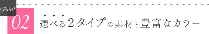 選べる２タイプの素材と豊富なカラー