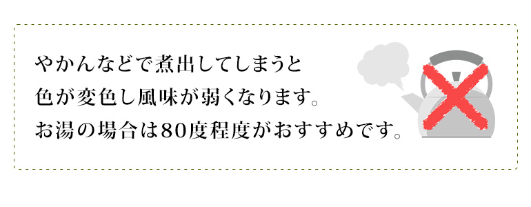 やかんなどで煮出してしまうと色が変色し風味が弱くなります。お湯の場合は80度程度がおすすめです。