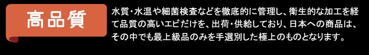 高品質／水質・水温や細菌検査などを徹底的に管理し、衛生的な加工を経て品質の高いエビだけを、出荷・供給しており、日本への商品は、その中でも最上級品のみを手選別した極上のものとなります。