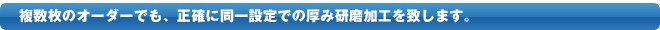 複数枚のオーダーでも、正確に同一設定での厚み研磨加工を致します