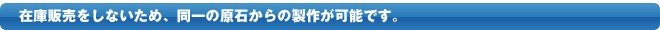 在庫販売をしないため、同一原石からの製作が可能です