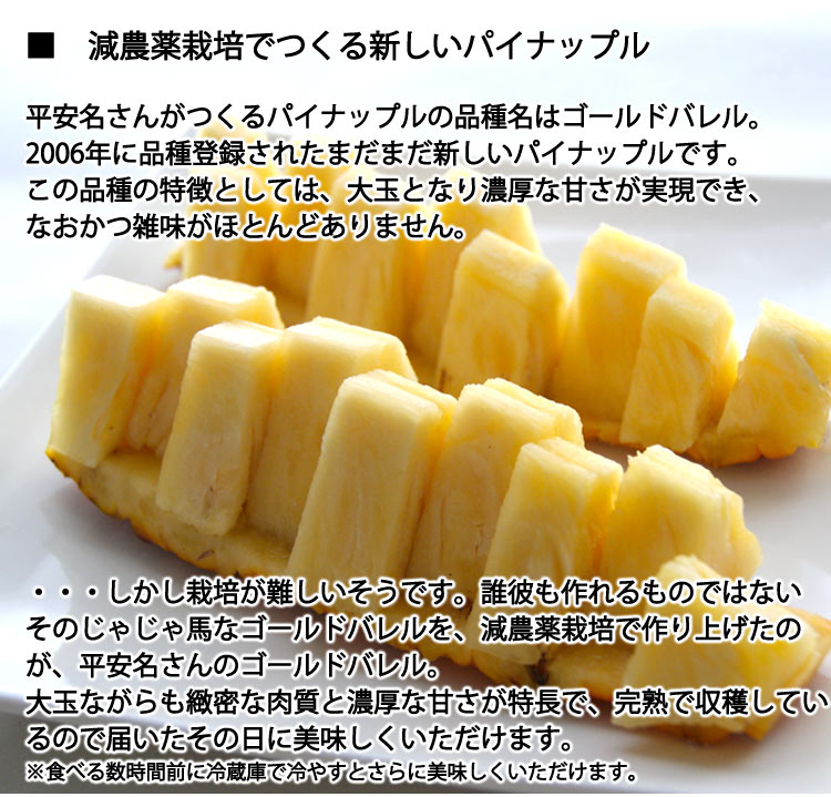 平安名（へんな）さんがつくるパイナップルの品種名はゴールドバレル。2006年に品種登録されたまだまだ新しいパイナップルです。この品種の特徴としては、大玉となり濃厚な甘さが実現でき、なおかつ雑味がほとんどありません・・・しかし栽培が難しいそうです。誰彼も作れるものではないそのじゃじゃ馬なゴールドバレルを、減農薬栽培で作り上げたのが、平安名さんのゴールドバレル。大玉ながらも緻密な肉質と濃厚な甘さが特長で、完熟で収穫しているので届いたその日に美味しくいただけます