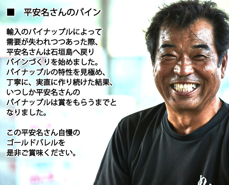 輸入のパイナップルによって需要が失われつつあった際、平安名さんは石垣島へ戻りパインづくりを始めました。パイナップルの特性を見極め、丁寧に、実直に作り続けた結果、いつしか平安名さんのパイナップルは賞をもらうまでとなりました。平安名さん自慢のゴールドバレルを是非ご賞味ください