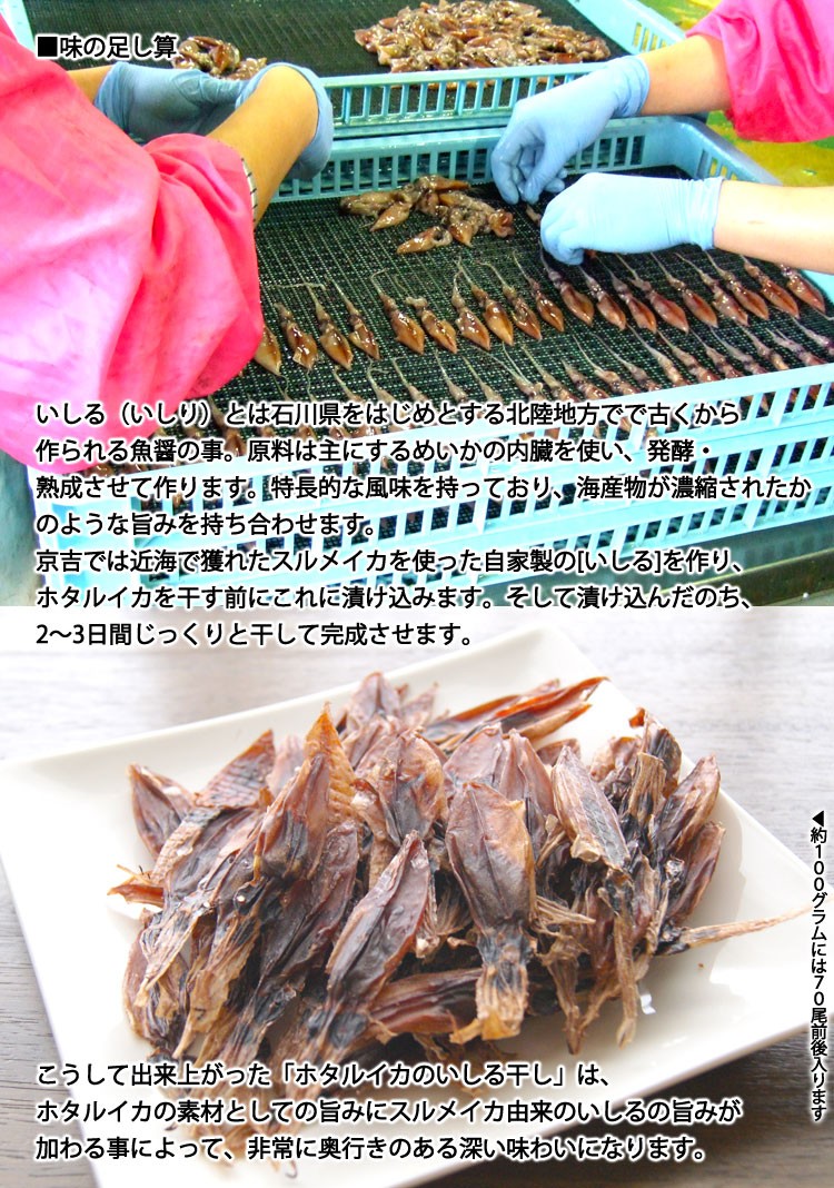 いしる（いしり）とは石川県をはじめとする北陸地方でで古くから作られる魚醤の事。原料は主にするめいかの内臓を使い、発酵・熟成させて作ります。特長的な風味を持っており、海産物が濃縮されたかのような旨みを持ち合わせます。京吉では近海で獲れたスルメイカを使った自家製の[いしる]を作り、ホタルイカを干す前にこれに漬け込みます。そして漬け込んだのち、2〜3日間じっくりと干して完成させます。こうして出来上がった「ホタルイカのいしる干し」は、ホタルイカの素材としての旨みにスルメイカ由来のいしるの旨みが加わる事によって、非常に奥行きのある深い味わいになります。