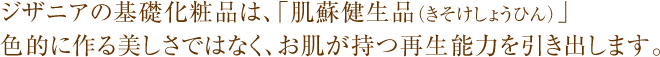ジザニアの基礎化粧品は、「肌蘇健生品(きそけしょうひん)」 色的に作る美しさではなく、お肌が持つ再生能力を引き出します。