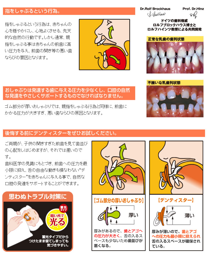 「指をしゃぶるという行為。」指をしゃぶるという行為は、赤ちゃんの心を穏やかにし、心地よくさせる、先天的な自然の行動です。しかし通常、親指をしゃぶる事は赤ちゃんの前歯に高い圧力を与え、前歯の開き等の悪い歯ならびの要因となります。「おしゃぶりは発達する歯に与える圧力を少なくし、口腔の自然な発達をやさしくサポートするものでなければなりません。」ゴム部分が厚いおしゃぶりでは、親指をしゃぶる行為と同様に、前歯にかかる圧力が大きすぎ、悪い歯ならびの原因となります。「後悔する前にデンティスターをぜひお試しください。」ご両親が、子供の開きすぎた前歯を見て歯並びの心配をしはじめますが、それでは遅いのです。歯科医学の見識にもとづき、前歯への圧力を最小限に抑え、舌の自由な動きも損なわない“デンティスター”を赤ちゃんに与える事で、自然な口腔の発達をサポートすることができます。