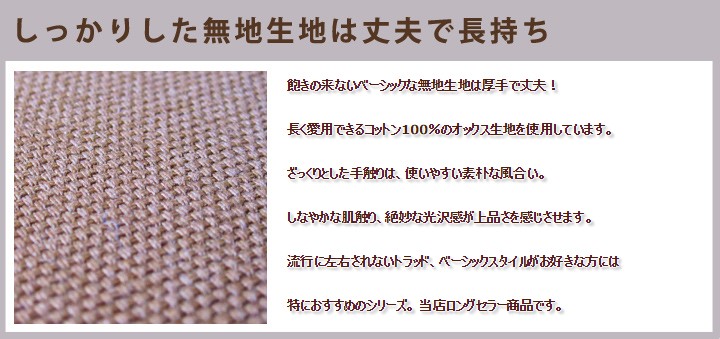 飽きの来ないベーシックな無地生地は厚手で丈夫！ 長く愛用できるコットン100%のオックス生地を使用しています。ざっくりとした手触りは、使いやすい素朴な風合い。しなやかな肌触り、絶妙な光沢感が上品さを感じさせます。流行に左右されないトラッド、ベーシックスタイルがお好きな方には特におすすめのシリーズ。当店ロングセラー商品です。 