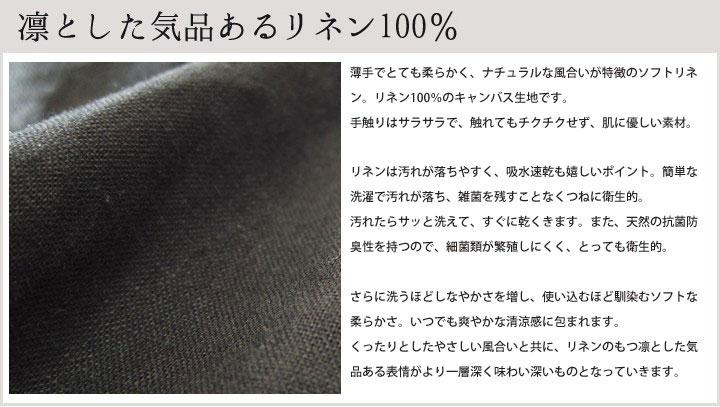 丈夫で衛生的に保ちやすいリネンは使い込むほどしなやかに馴染み、その表情はより一層、味わい深くやさしいものになっていきます。 洗えば洗うほどくったりとしたやさしい風合いが増すリネン。使い込むほど愛着のわく素材です。 リネンは汚れが落ちやすく、吸水速乾も嬉しいポイント。汚れたらサッと洗えて、すぐに乾くきます。 また、天然の抗菌防臭性を持つので、細菌類が繁殖しにくく、とっても衛生的。 ダイニングで使うものだから、いつでも清潔がうれしいですね。 