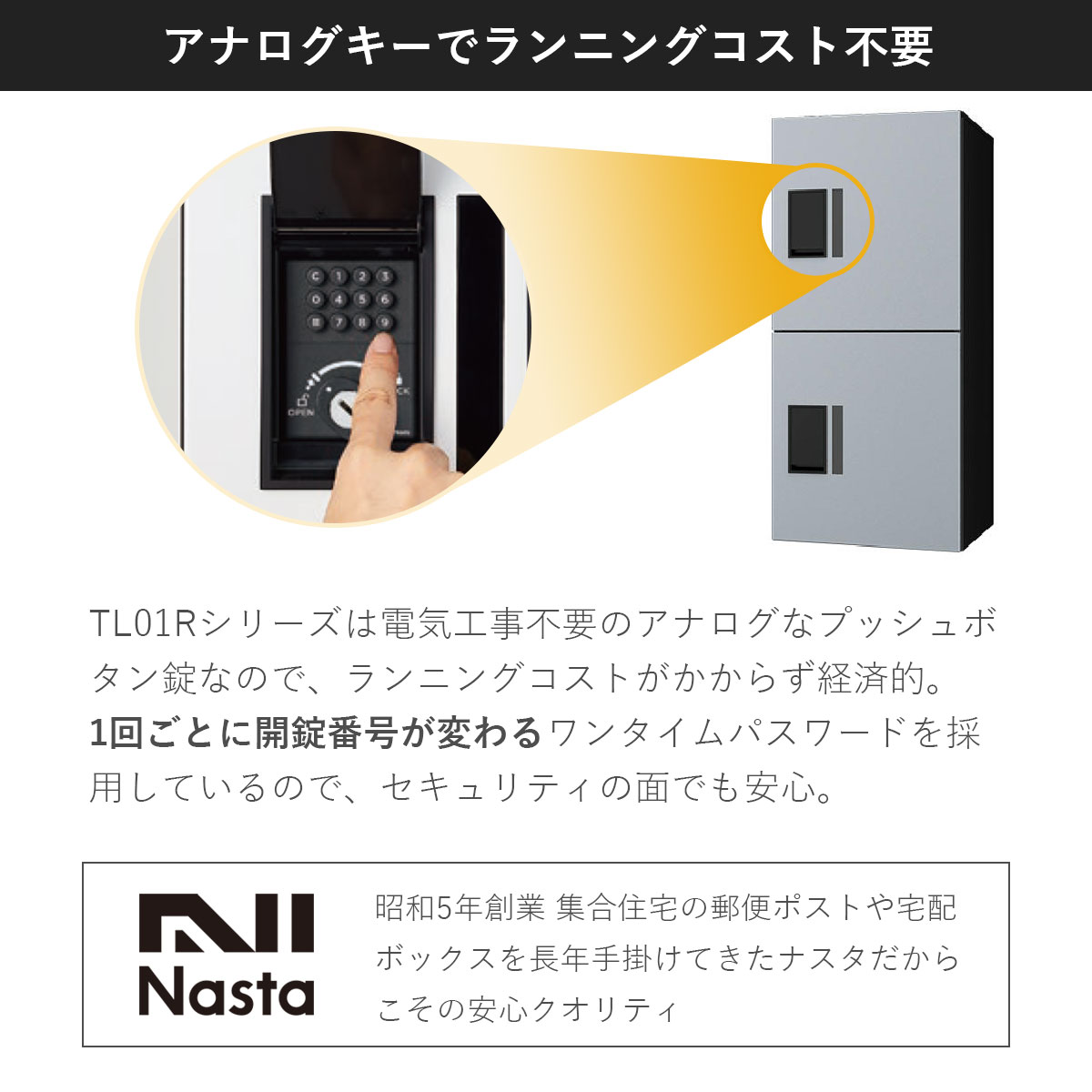 TL01Rは電気工事不要のアナログなプッシュボタン錠なのでランニングコストがかからず経済的。昭和5年創業 集合住宅の郵便ポスト、宅配ボックスを長年手掛けてきたナスタだからこその安心クオリティ。