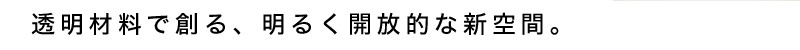 透明材料で創る、明るく開放的な新空間。