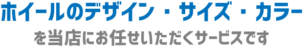 ホイールのデザイン、サイズ、カラーを当店にお任せいただくサービスです