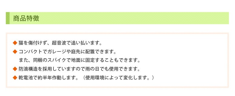 商品特徴　◆ 猫を傷付けず、超音波で追い払います。　◆ コンパクトでガレージや庭先に配置できます。　また、同梱のスパイクで地面に固定することもできます。　◆ 防滴構造を採用していますので雨の日でも使用できます。　◆ 乾電池で約半年作動します。（使用環境によって変化します。）