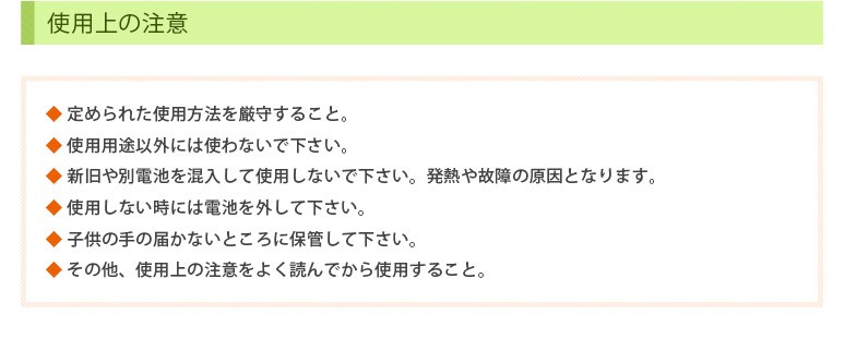 使用上の注意　◆ 定められた使用方法を厳守すること。 ◆ 使用用途以外には使わないで下さい。　◆ 新旧や別電池を混入して使用しないで下さい。発熱や故障の原因となります。 ◆ 使用しない時には電池を外して下さい。 ◆ 子供の手の届かないところに保管して下さい。◆ その他、使用上の注意をよく読んでから使用すること。