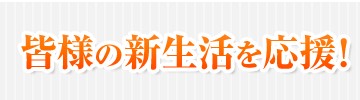 皆様の新生活を応援！