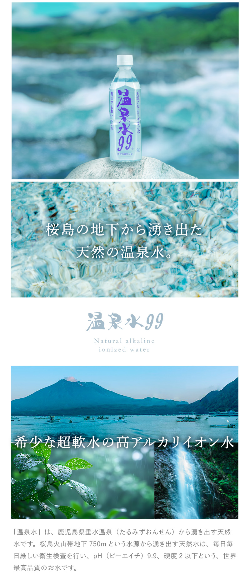 桜島の地下から湧き出た天然の温泉水。希少な超軟水の高アルカリイオン水 「温泉水」は、鹿児島県垂水温泉（たるみずおんせん）から湧き出す天然水です。桜島火山帯地下750mという水源から湧き出す天然水は、毎日毎日厳しい衛生検査を行い、pH（ピーエイチ）9.9、硬度2以下という、世界最高品質のお水です。