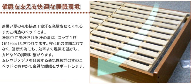 健康 を支える 快適 な 睡眠環境 蒸暑い夏の夜 も快適！ 寝汗を発散 させてくれる すのこ構造 のベッドです。睡眠中に発汗される汗の量は、コップ１杯(約180cc)と言われてます。寝心地の問題だけでなく、健康の為にも、効率よく湿気を逃がし、 カビなどの抑制に繋がります。 ムレやジメジメを軽減 する 通気性抜群 のすのこベッドで 爽やか で 良質 な 睡眠をサポート します。