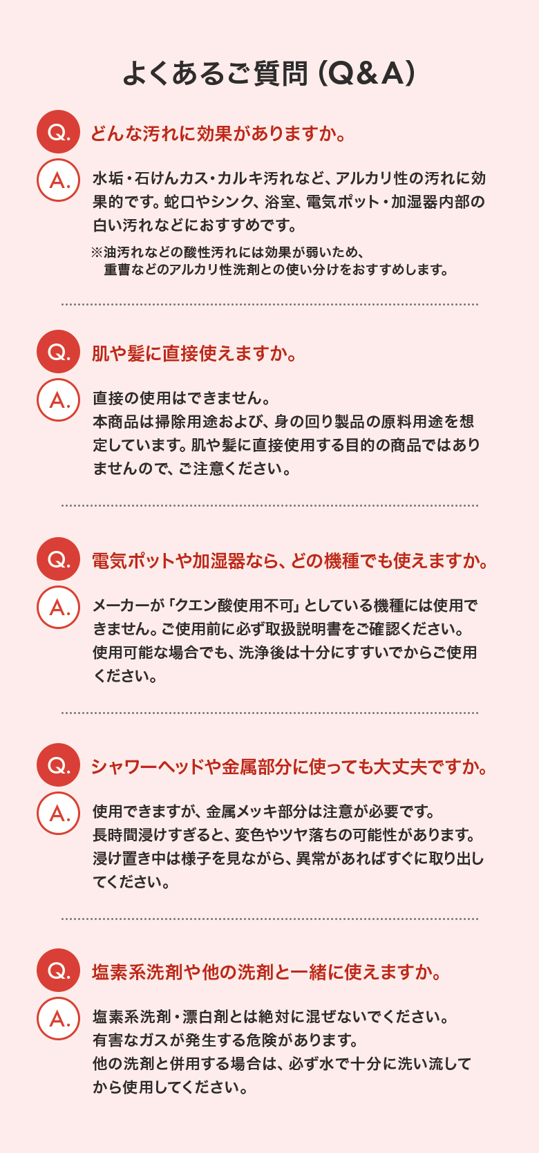 よくあるご質問（Q&A）Q.どんな汚れに効果がありますか。　A.水垢・石けんカス・カルキ汚れなど、アルカリ性の汚れに効果的です。Q.肌や髪に直接使えますか。　A.直接の使用はできません。Q.電気ポットや加湿器なら、どの機種でも使えますか。　A.メーカーが「クエン酸使用不可」としている機種には使用できません。Q.シャワーヘッドや金属部分に使っても大丈夫ですか。　A.使用できますが、金属メッキ部分は注意が必要です。長時間浸けすぎると、変色やツヤ落ちの可能性があります。Q.塩素系洗剤や他の洗剤と一緒に使えますか。　A.塩素系洗剤・漂白剤とは絶対に混ぜないでください。有害なガスが発生する危険があります。