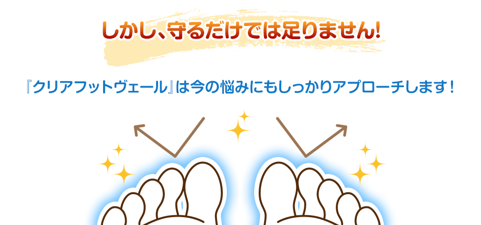 しかし、守るだけでは足りません！『クリアフットヴェール』は今の悩みにもしっかりアプローチします！