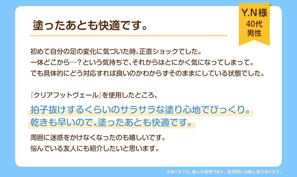 塗ったあとも快適です。Y.N様(40代 男性)初めて自分の足の変化に気づいた時、正直ショックでした。一体どこから……？という気持ちで、それからはとにかく気になってしまって。でも具体的にどう対応すれば良いのかわからずそのままにしている状態でした。『クリアフットヴェール』を使用したところ、拍子抜けするくらいのサラサラな塗り心地でびっくり。渇きも早いので、塗ったあとも快適です。周囲に迷惑をかけなくなったのも嬉しいです。悩んでいる友人にも紹介したいと思います。