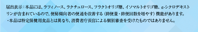 届出表示：本品には、ラフィノース、ラクチュロース、フラクトオリゴ糖、イソマルトオリゴ糖、α-シクロデキストリンが含まれているので、便秘傾向者の便通を改善する（排便量・排便回数を増やす）機能があります。